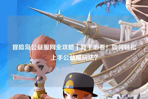 冒险岛公益服网全攻略｜新手必看！如何轻松上手公益服玩法？