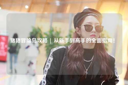 猪猪冒险岛攻略 | 从新手到高手的全面指南!✨