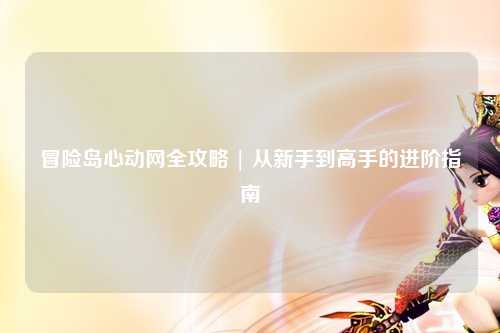 冒险岛心动网全攻略 | 从新手到高手的进阶指南