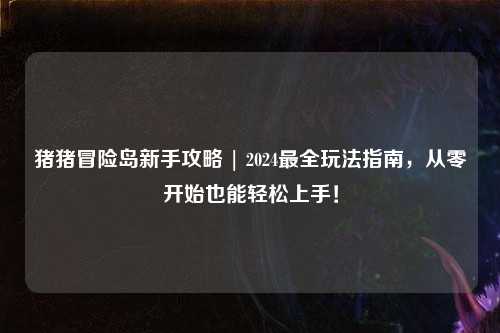 猪猪冒险岛新手攻略 | 2024最全玩法指南,从零开始也能轻松上手!