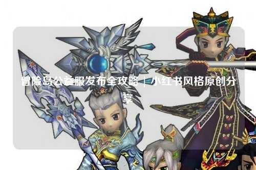 冒险岛公益服发布全攻略 | 小红书风格原创分享