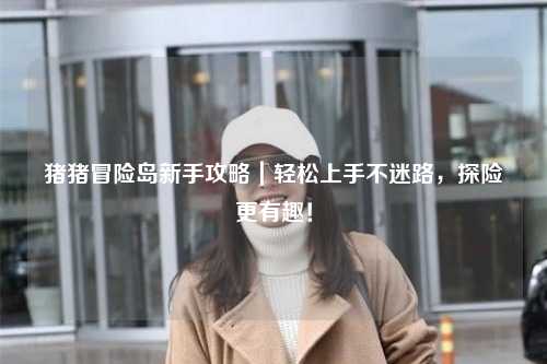 猪猪冒险岛新手攻略|轻松上手不迷路,探险更有趣!