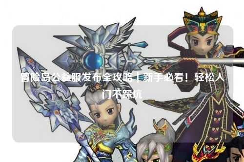 冒险岛公益服发布全攻略|新手必看!轻松入门不踩坑