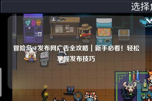 冒险岛SF发布网广告全攻略｜新手必看！轻松掌握发布技巧
