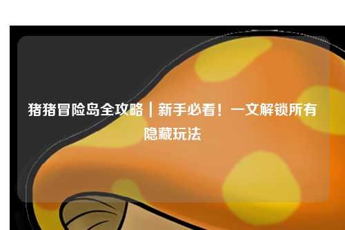 猪猪冒险岛全攻略｜新手必看！一文解锁所有隐藏玩法