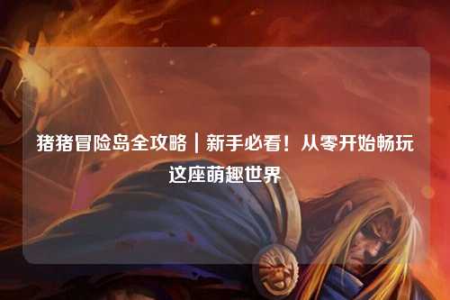 猪猪冒险岛全攻略｜新手必看！从零开始畅玩这座萌趣世界